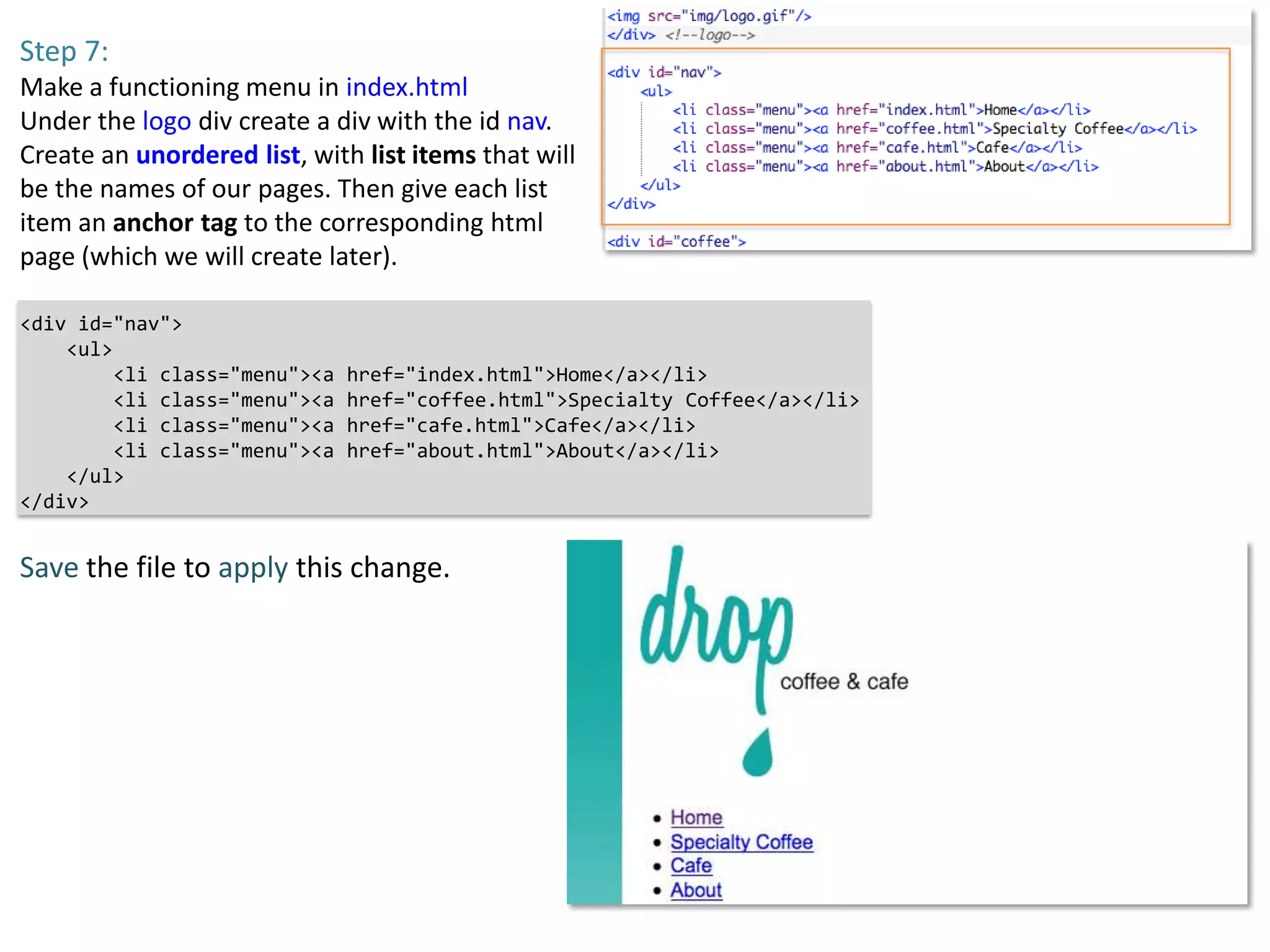 Step 7:
Make a functioning menu in index.html
Under the logo div create a div with the id nav.
Create an unordered list, with list items that will
be the names of our pages. Then give each list
item an anchor tag to the corresponding html
page (which we will create later).

<div id="nav">
    <ul>
         <li class="menu"><a   href="index.html">Home</a></li>
         <li class="menu"><a   href="coffee.html">Specialty Coffee</a></li>
         <li class="menu"><a   href="cafe.html">Cafe</a></li>
         <li class="menu"><a   href="about.html">About</a></li>
    </ul>
</div>


Save the file to apply this change.
 