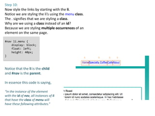 Step 10:
Now style the links by starting with the li.
Notice we are styling the li’s using the menu class.
The . signifies that we are styling a class.
Why are we using a class instead of an id?
Because we are styling multiple occurrences of an
element on the same page.

#nav li.menu {
    display: block;
    float: left;
    height: 40px;
}
                                                       li   li   li   li



Notice that the li is the child
and #nav is the parent.

In essence this code is saying,

“In the instance of the element
with the id of nav, all instances of li
that have the class of menu will
have these following attributes.”
 