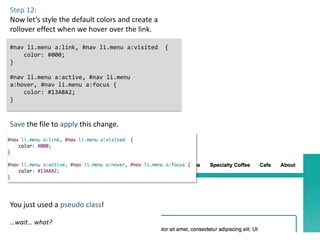 Step 12:
Now let’s style the default colors and create a
rollover effect when we hover over the link.

#nav li.menu a:link, #nav li.menu a:visited       {
    color: #000;
}

#nav li.menu a:active, #nav li.menu
a:hover, #nav li.menu a:focus {
    color: #13A8A2;
}



Save the file to apply this change.




You just used a pseudo class!

…wait… what?
 