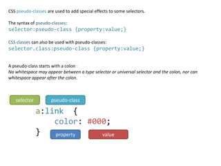 CSS pseudo-classes are used to add special effects to some selectors.

The syntax of pseudo-classes:
selector:pseudo-class {property:value;}

CSS classes can also be used with pseudo-classes:
selector.class:pseudo-class {property:value;}


A pseudo-class starts with a colon :
No whitespace may appear between a type selector or universal selector and the colon, nor can
whitespace appear after the colon.



   selector          pseudo-class

              a:link {
                  color: #000;
              }   property  value
 