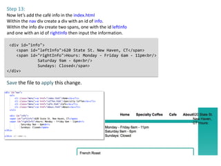 Step 13:
Now let’s add the café info in the index.html
Within the nav div create a div with an id of info.
Within the info div create two spans, one with the id leftInfo
and one with an id of rightInfo then input the information.

 <div id="info">
    <span id="leftInfo">620 State St. New Haven, CT</span>
    <span id="rightInfo">Hours: Monday - Friday 6am - 11pm<br/>
             Saturday 9am - 6pm<br/>
             Sundays: Closed</span>
</div>

Save the file to apply this change.
 