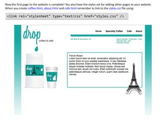 Now the first page to the website is complete! You also have the styles set for adding other pages to your website.
When you create coffee.html, about.html and cafe.html remember to link to the styles.css file using:

 <link rel="stylesheet" type="text/css" href="styles.css" />
 