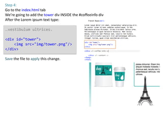 Step 4:
Go to the index.html tab
We’re going to add the tower div INSIDE the #coffeeinfo div
After the Lorem ipsum text type:

…vestibulum ultrices.

<div id="tower">
    <img src="img/tower.png"/>
</div>

Save the file to apply this change.
 