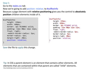 Step 5:
Go to the styles.css tab
Now we’re going to add position: relative; to #coffeeInfo
Because a page element with relative positioning gives you the control to absolutely
position children elements inside of it.

#coffeeInfo{
    height: 226px;
    width: 448px;
    border: 3px #13A8A2 solid;
    padding: 12px 80px 12px 12px;
    float: right;
    -webkit-border-radius: 5px;
    border-radius: 5px;
    margin-right: 20px;
    position: relative;
}

Save the file to apply this change.




Tip: In CSS a parent element is an element that contains other elements. All
elements that are contained within that parent are called "child" elements.
http://webdesign.about.com/cs/css/qt/tipcsschild.htm
 