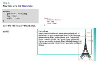 Step 6:
Now let’s style the #tower div.

#tower{
    position: absolute;
    top: 70px;
    right: -20px;
}

Save the file to apply this change.

Voilà!                                70px



                                      -20px
 
