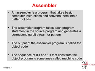 Tutorial 1
Assembler
• An assembler is a program that takes basic
computer instructions and converts them into a
pattern of bits
• The assembler program takes each program
statement in the source program and generates a
corresponding bit stream or pattern
• The output of the assembler program is called the
object code
• The sequence of 0's and 1's that constitute the
object program is sometimes called machine code
 