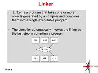 Tutorial 1
Linker
• Linker is a program that takes one or more
objects generated by a compiler and combines
them into a single executable program
• The compiler automatically invokes the linker as
the last step in compiling a program.
 