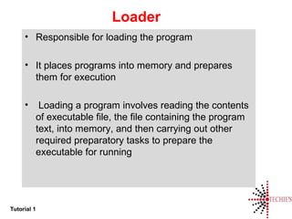 Tutorial 1
Loader
• Responsible for loading the program
• It places programs into memory and prepares
them for execution
• Loading a program involves reading the contents
of executable file, the file containing the program
text, into memory, and then carrying out other
required preparatory tasks to prepare the
executable for running
 