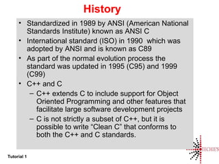Tutorial 1
History
• Standardized in 1989 by ANSI (American National
Standards Institute) known as ANSI C
• International standard (ISO) in 1990 which was
adopted by ANSI and is known as C89
• As part of the normal evolution process the
standard was updated in 1995 (C95) and 1999
(C99)
• C++ and C
– C++ extends C to include support for Object
Oriented Programming and other features that
facilitate large software development projects
– C is not strictly a subset of C++, but it is
possible to write “Clean C” that conforms to
both the C++ and C standards.
 