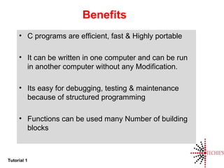 Tutorial 1
Benefits
• C programs are efficient, fast & Highly portable
• It can be written in one computer and can be run
in another computer without any Modification.
• Its easy for debugging, testing & maintenance
because of structured programming
• Functions can be used many Number of building
blocks
 