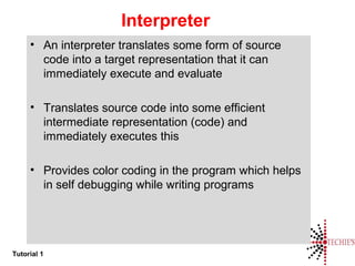 Tutorial 1
Interpreter
• An interpreter translates some form of source
code into a target representation that it can
immediately execute and evaluate
• Translates source code into some efficient
intermediate representation (code) and
immediately executes this
• Provides color coding in the program which helps
in self debugging while writing programs
 