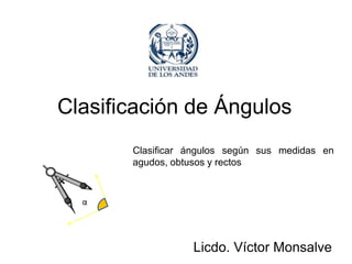 Clasificación de Ángulos
       Clasificar ángulos según sus medidas en
       agudos, obtusos y rectos



  α




                  Licdo. Víctor Monsalve
 