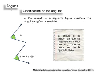 Ángulos
               Clasificación de los ángulos

                4. De acuerdo a la siguiente figura, clasifique los
                ángulos según sus medidas



          α=                                     El ángulo α es
                                                 agudo, ya que su
                                                 magnitud es menor
                                                 que 90º, como se
                                                 puede ver en la
                                                 figura de abajo.

          α = 0º < α <90º




                       Material práctico de ejercicios resueltos, Víctor Monsalve (2011)
 