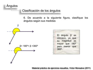 Ángulos
            Clasificación de los ángulos

             6. De acuerdo a la siguiente figura, clasifique los
             ángulos según sus medidas
      β



                                               El ángulo β es
                                               cóncavo, ya que
                                               su magnitud es
                                               mayor que 180º
          β= 180º< β <360º                     pero menor que
                                               360º.




                    Material práctico de ejercicios resueltos, Víctor Monsalve (2011)
 