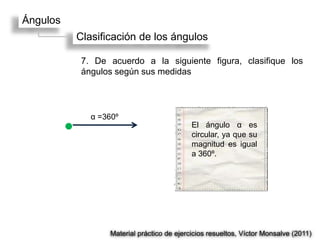 Ángulos
          Clasificación de los ángulos

           7. De acuerdo a la siguiente figura, clasifique los
           ángulos según sus medidas




             α =360º
                                           El ángulo α es
                                           circular, ya que su
                                           magnitud es igual
                                           a 360º.




                 Material práctico de ejercicios resueltos, Víctor Monsalve (2011)
 