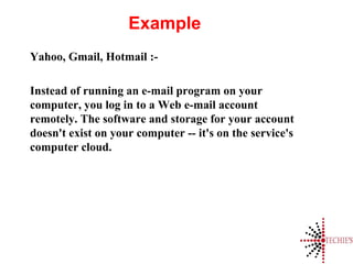 Example
Yahoo, Gmail, Hotmail :-
Instead of running an e-mail program on your
computer, you log in to a Web e-mail account
remotely. The software and storage for your account
doesn't exist on your computer -- it's on the service's
computer cloud.
 