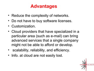 Advantages
• Reduce the complexity of networks.
• Do not have to buy software licenses.
• Customization.
• Cloud providers that have specialized in a
particular area (such as e-mail) can bring
advanced services that a single company
might not be able to afford or develop.
• scalability, reliability, and efficiency.
• Info. at cloud are not easily lost.
 