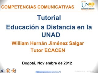 COMPETENCIAS COMUNICATIVAS

          Tutorial
 Educación a Distancia en la
           UNAD
   William Hernán Jiménez Salgar
           Tutor ECACEN

       Bogotá, Noviembre de 2012
                                   FI-GQ-GCMU-004-015 V. 000-27-08-2011
 