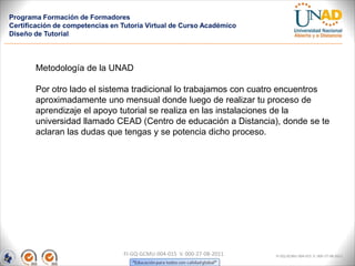Programa Formación de Formadores
Certificación de competencias en Tutoría Virtual de Curso Académico
Diseño de Tutorial




       Metodología de la UNAD

       Por otro lado el sistema tradicional lo trabajamos con cuatro encuentros
       aproximadamente uno mensual donde luego de realizar tu proceso de
       aprendizaje el apoyo tutorial se realiza en las instalaciones de la
       universidad llamado CEAD (Centro de educación a Distancia), donde se te
       aclaran las dudas que tengas y se potencia dicho proceso.




                                 FI-GQ-GCMU-004-015 V. 000-27-08-2011   FI-GQ-GCMU-004-015 V. 000-27-08-2011
 