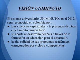 VISIÓN UNIMINUTO
El sistema universitario UNIMINUTO, en el 2012,
será reconocido en colombia por:
● Las vivencias espirituales y la presencia de Dios
en el ámbito universitario.
● su aporte al desarrollo del país a través de la
formación en educación para el desarrollo.
● la alta calidad de sus programas académicos
estructurados por ciclos y competencias
 