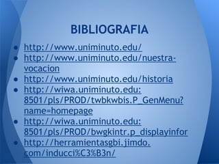 ● http://www.uniminuto.edu/
● http://www.uniminuto.edu/nuestra-
vocacion
● http://www.uniminuto.edu/historia
● http://wiwa.uniminuto.edu:
8501/pls/PROD/twbkwbis.P_GenMenu?
name=homepage
● http://wiwa.uniminuto.edu:
8501/pls/PROD/bwgkintr.p_displayinfor
● http://herramientasgbi.jimdo.
com/inducci%C3%B3n/
BIBLIOGRAFIA
 