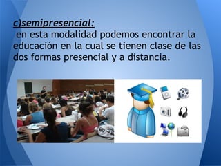 c)semipresencial:
en esta modalidad podemos encontrar la
educación en la cual se tienen clase de las
dos formas presencial y a distancia.
 