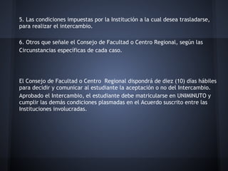 5. Las condiciones impuestas por la Institución a la cual desea trasladarse,
para realizar el intercambio.
6. Otros que señale el Consejo de Facultad o Centro Regional, según las
Circunstancias específicas de cada caso.
El Consejo de Facultad o Centro Regional dispondrá de diez (10) días hábiles
para decidir y comunicar al estudiante la aceptación o no del Intercambio.
Aprobado el Intercambio, el estudiante debe matricularse en UNIMINUTO y
cumplir las demás condiciones plasmadas en el Acuerdo suscrito entre las
Instituciones involucradas.
 
