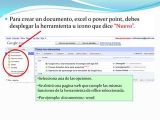  Para crear un documento, excel o power point, debes
 desplegar la herramienta u icono que dice “Nuevo”.




            •Selecciona una de las opciones.
            •Se abrirá una pagina web que cumple las mismas
            funciones de la herramienta de office seleccionada.
            •Por ejemplo: documentos= word
 