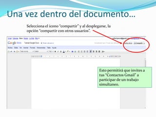 Una vez dentro del documento…
    Selecciona el icono “compartir” y al desplegarse, la
    opción “compartir con otros usuarios”.




                                                Esto permitirá que invites a
                                                tus “Contactos Gmail” a
                                                participar de un trabajo
                                                simultaneo.
 