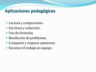 Aplicaciones pedagógicas

 Lectura y comprensión.
 Escritura y redacción.
 Uso de formulas.
 Resolución de problemas.
 Compartir y respetar opiniones.
 Favorece el trabajo en equipo.
 