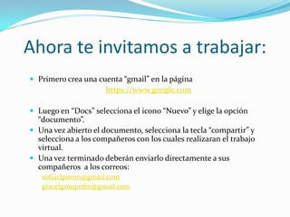Ahora te invitamos a trabajar:
 Primero crea una cuenta “gmail” en la página
                      https://www.google.com

 Luego en “Docs” selecciona el icono “Nuevo” y elige la opción
  “documento”.
 Una vez abierto el documento, selecciona la tecla “compartir” y
  selecciona a los compañeros con los cuales realizaran el trabajo
  virtual.
 Una vez terminado deberán enviarlo directamente a sus
  compañeros a los correos:
   sofiaclpavon@gmail.com
   gracelgmupnfm@gmail.com
 
