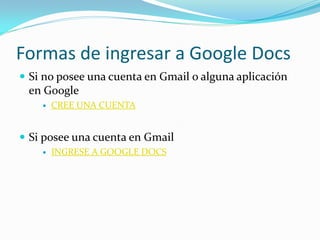 Formas de ingresar a Google Docs
 Si no posee una cuenta en Gmail o alguna aplicación
 en Google
       CREE UNA CUENTA


 Si posee una cuenta en Gmail
       INGRESE A GOOGLE DOCS
 