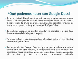 ¿Qué podemos hacer con Google Docs?
 Es un servicio de Google que te permite crear y guardar documentos en
  línea a los que puedes acceder desde cualquier lugar con tu cuenta
  Google. Tiene la gracia de que se adapta a los distintos formatos de
  texto, excel, power point y los paquetes de OpenOffice.

 Lo archivos creados, se pueden guardar en carpetas , lo que hace
  bastante cómoda la búsqueda después.

 Se puede aplicar encuestas o pruebas, además de editar o crear dibujos,
  entre otras aplicaciones.

 Lo mejor de los Google Docs es que se puede editar un mismo
  documento con otra persona, al compartirlo con otras cuentas. Los
  cambios se hacen inmediatamente por lo que todos los que comparten
  el   archivo     y   en    el    mismo       momento       editarlo.
 