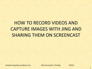 HOW TO RECORD VIDEOS AND
CAPTURE IMAGES WITH JING AND
SHARING THEM ON SCREENCAST
theoptimumguides.wordpress.com Mark Earnswell E. Dimailig ©2015
1
 