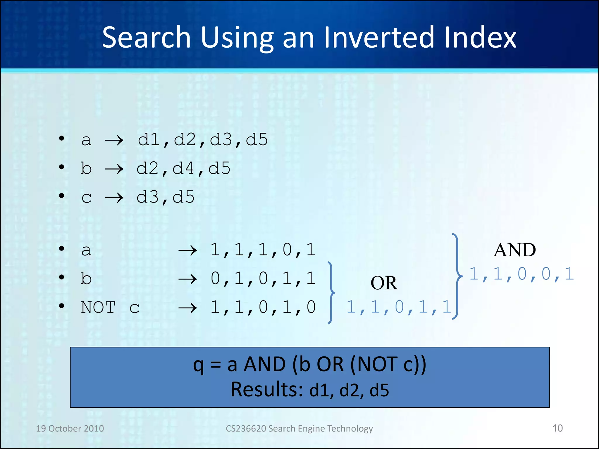 19 October 2010 CS236620 Search Engine Technology 10
Search Using an Inverted Index
• a  d1,d2,d3,d5
• b  d2,d4,d5
• c  d3,d5
• a  1,1,1,0,1
• b  0,1,0,1,1
• NOT c  1,1,0,1,0 1,1,0,1,1
OR 1,1,0,0,1
AND
q = a AND (b OR (NOT c))
Results: d1, d2, d5
 