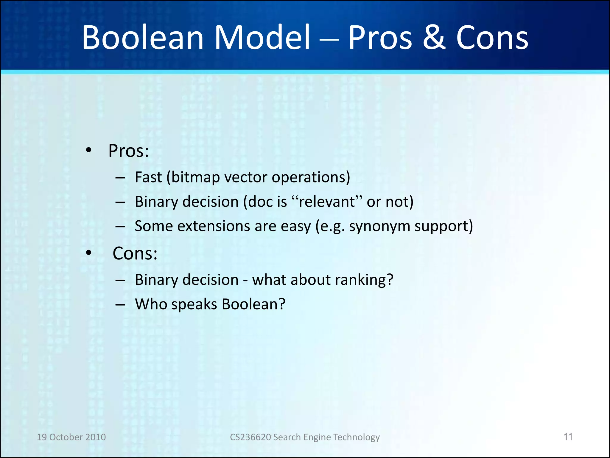 19 October 2010 CS236620 Search Engine Technology 11
Boolean Model – Pros & Cons
• Pros:
– Fast (bitmap vector operations)
– Binary decision (doc is “relevant” or not)
– Some extensions are easy (e.g. synonym support)
• Cons:
– Binary decision - what about ranking?
– Who speaks Boolean?
 