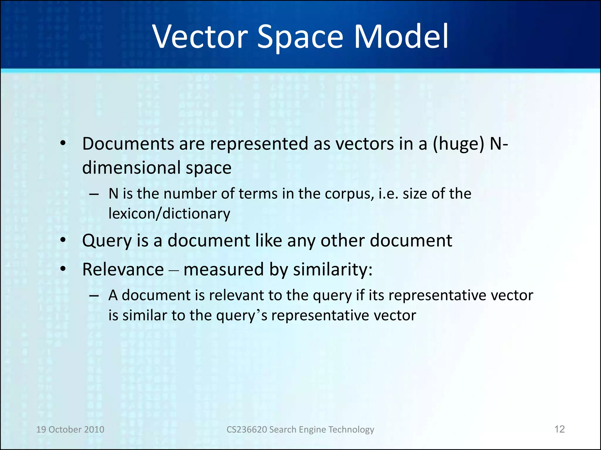 19 October 2010 CS236620 Search Engine Technology 12
Vector Space Model
• Documents are represented as vectors in a (huge) N-
dimensional space
– N is the number of terms in the corpus, i.e. size of the
lexicon/dictionary
• Query is a document like any other document
• Relevance – measured by similarity:
– A document is relevant to the query if its representative vector
is similar to the query’s representative vector
 