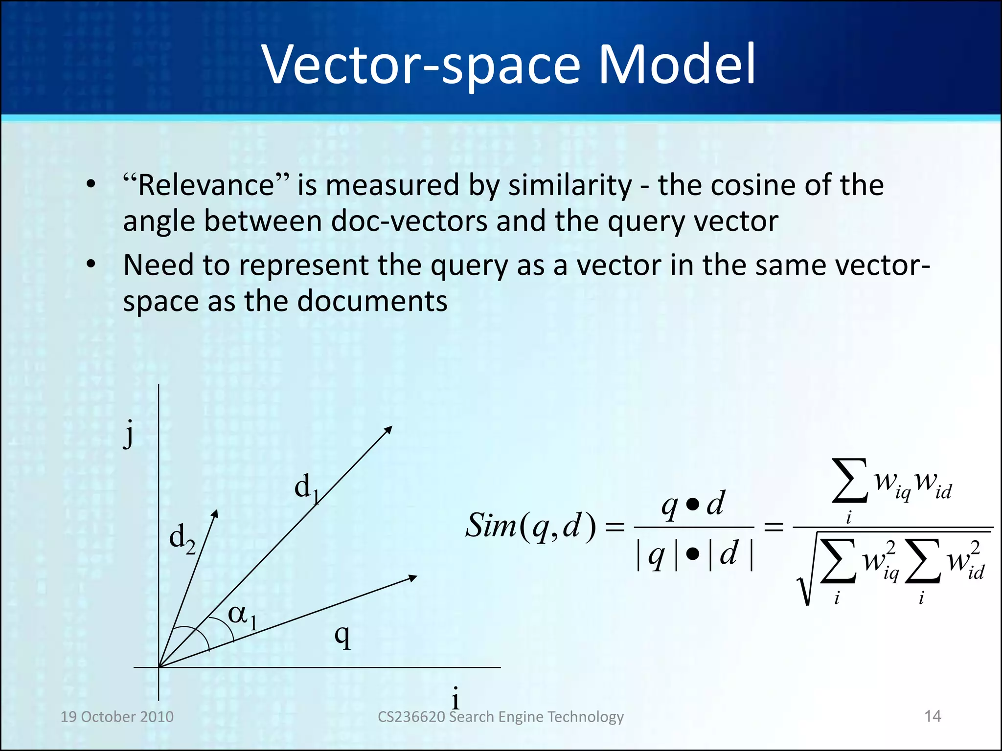 19 October 2010 CS236620 Search Engine Technology 14
Vector-space Model
• “Relevance” is measured by similarity - the cosine of the
angle between doc-vectors and the query vector
• Need to represent the query as a vector in the same vector-
space as the documents






i
id
i
iq
i
idiq
ww
ww
dq
dq
dqSim
22||||
),(
i
j
a1
d1
q
d2
 