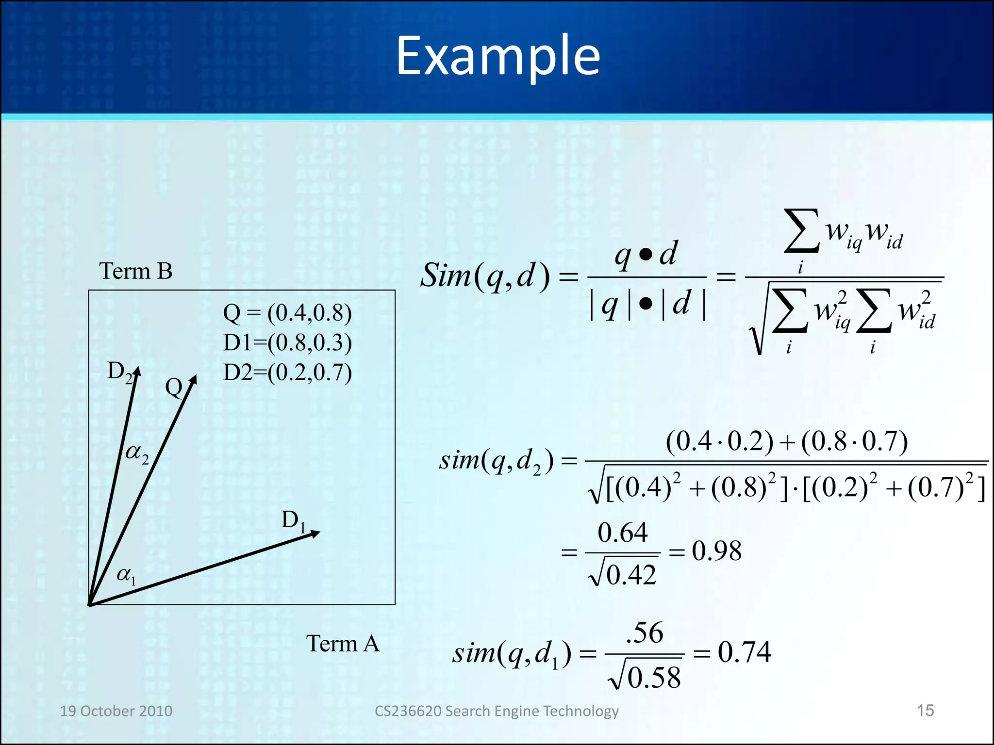19 October 2010 CS236620 Search Engine Technology 15
Example
D2
D1
Q
1a
2a
Term B
Term A
Q = (0.4,0.8)
D1=(0.8,0.3)
D2=(0.2,0.7)
98.0
42.0
64.0
])7.0()2.0[(])8.0()4.0[(
)7.08.0()2.04.0(
),(
22222



dqsim
74.0
58.0
56.
),( 1 dqsim






i
id
i
iq
i
idiq
ww
ww
dq
dq
dqSim
22||||
),(
 