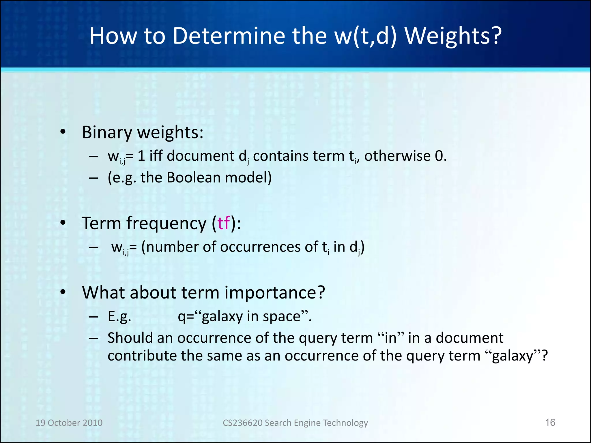 19 October 2010 CS236620 Search Engine Technology 16
How to Determine the w(t,d) Weights?
• Binary weights:
– wi,j= 1 iff document dj contains term ti, otherwise 0.
– (e.g. the Boolean model)
• Term frequency (tf):
– wi,j= (number of occurrences of ti in dj)
• What about term importance?
– E.g. q=“galaxy in space”.
– Should an occurrence of the query term “in” in a document
contribute the same as an occurrence of the query term “galaxy”?
 