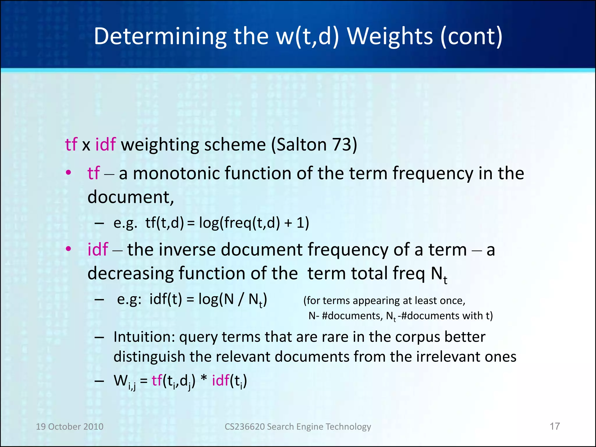 19 October 2010 CS236620 Search Engine Technology 17
Determining the w(t,d) Weights (cont)
tf x idf weighting scheme (Salton 73)
• tf – a monotonic function of the term frequency in the
document,
– e.g. tf(t,d)= log(freq(t,d) + 1)
• idf – the inverse document frequency of a term – a
decreasing function of the term total freq Nt
– e.g: idf(t) = log(N / Nt) (for terms appearing at least once,
N- #documents, Nt -#documents with t)
– Intuition: query terms that are rare in the corpus better
distinguish the relevant documents from the irrelevant ones
– Wi,j = tf(ti,dj) * idf(ti)
 