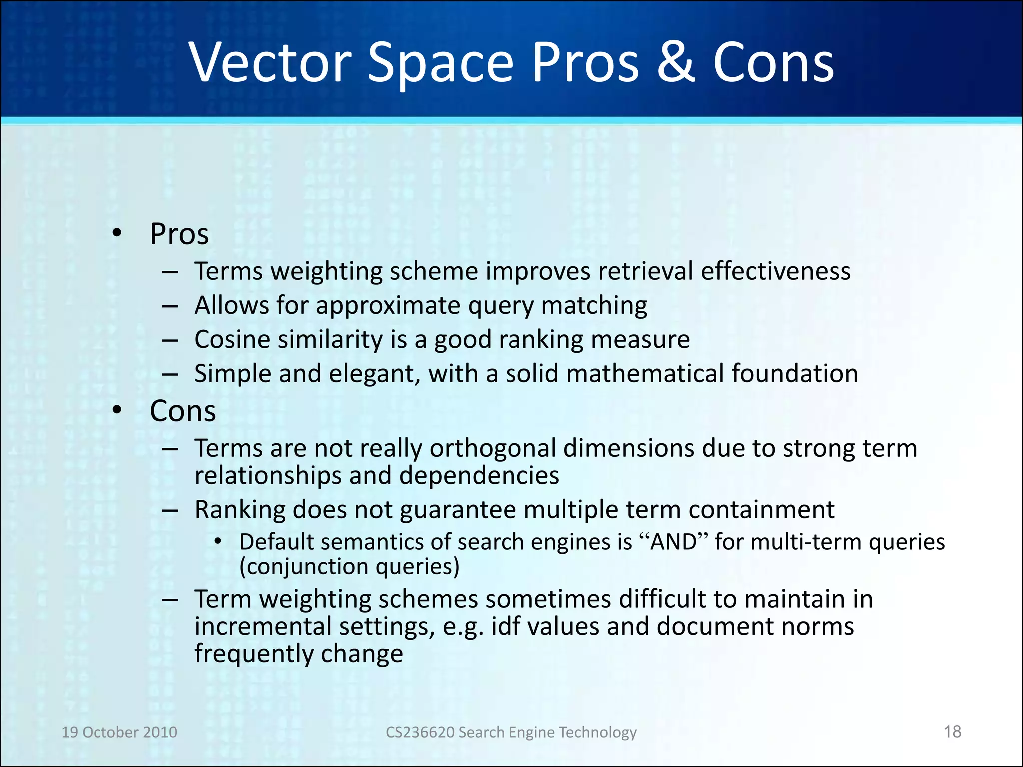 19 October 2010 CS236620 Search Engine Technology 18
Vector Space Pros & Cons
• Pros
– Terms weighting scheme improves retrieval effectiveness
– Allows for approximate query matching
– Cosine similarity is a good ranking measure
– Simple and elegant, with a solid mathematical foundation
• Cons
– Terms are not really orthogonal dimensions due to strong term
relationships and dependencies
– Ranking does not guarantee multiple term containment
• Default semantics of search engines is “AND” for multi-term queries
(conjunction queries)
– Term weighting schemes sometimes difficult to maintain in
incremental settings, e.g. idf values and document norms
frequently change
 