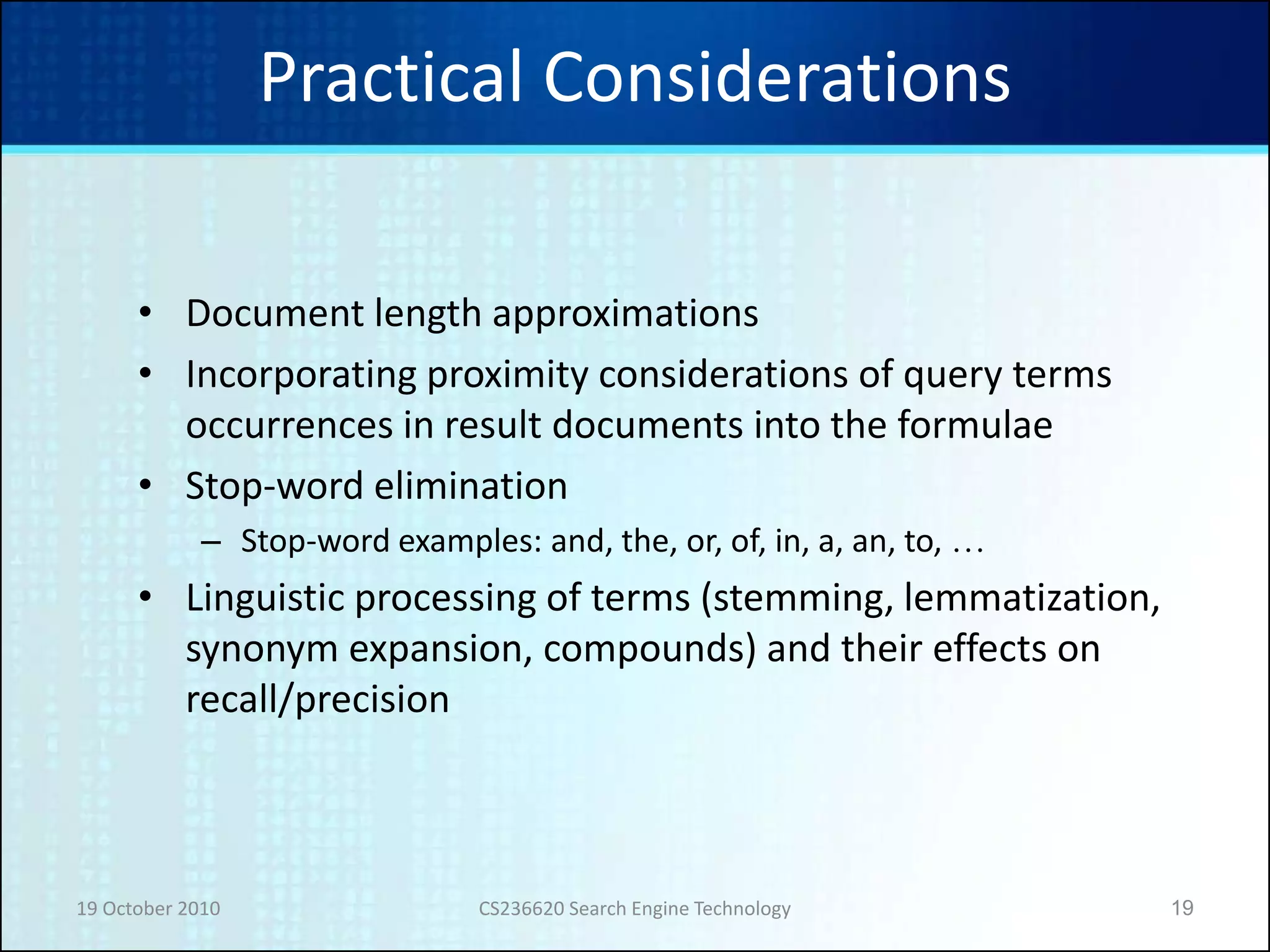 19 October 2010 CS236620 Search Engine Technology 19
Practical Considerations
• Document length approximations
• Incorporating proximity considerations of query terms
occurrences in result documents into the formulae
• Stop-word elimination
– Stop-word examples: and, the, or, of, in, a, an, to, …
• Linguistic processing of terms (stemming, lemmatization,
synonym expansion, compounds) and their effects on
recall/precision
 