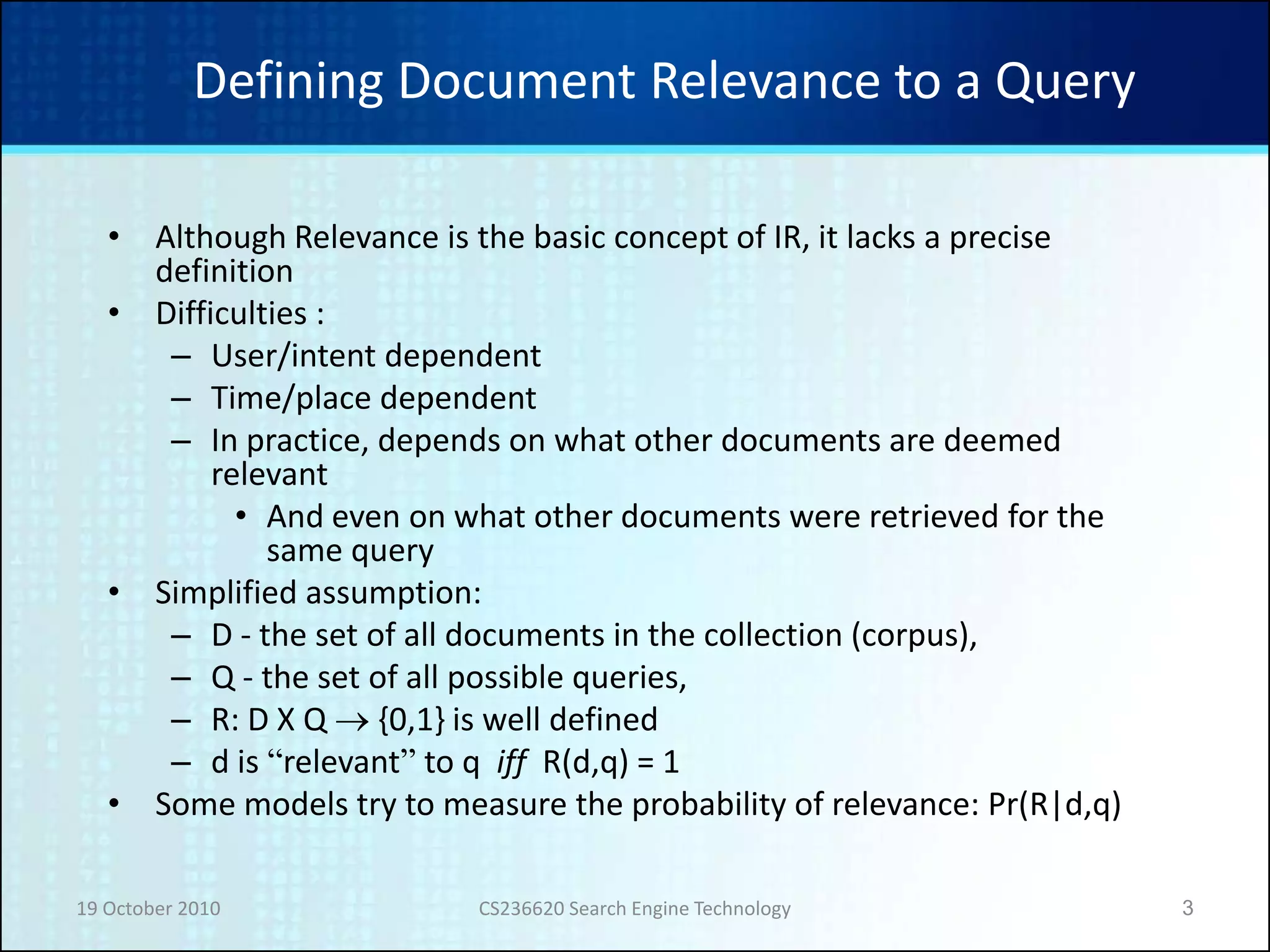19 October 2010 CS236620 Search Engine Technology 3
Defining Document Relevance to a Query
• Although Relevance is the basic concept of IR, it lacks a precise
definition
• Difficulties :
– User/intent dependent
– Time/place dependent
– In practice, depends on what other documents are deemed
relevant
• And even on what other documents were retrieved for the
same query
• Simplified assumption:
– D - the set of all documents in the collection (corpus),
– Q - the set of all possible queries,
– R: D X Q  {0,1} is well defined
– d is “relevant” to q iff R(d,q) = 1
• Some models try to measure the probability of relevance: Pr(R|d,q)
 