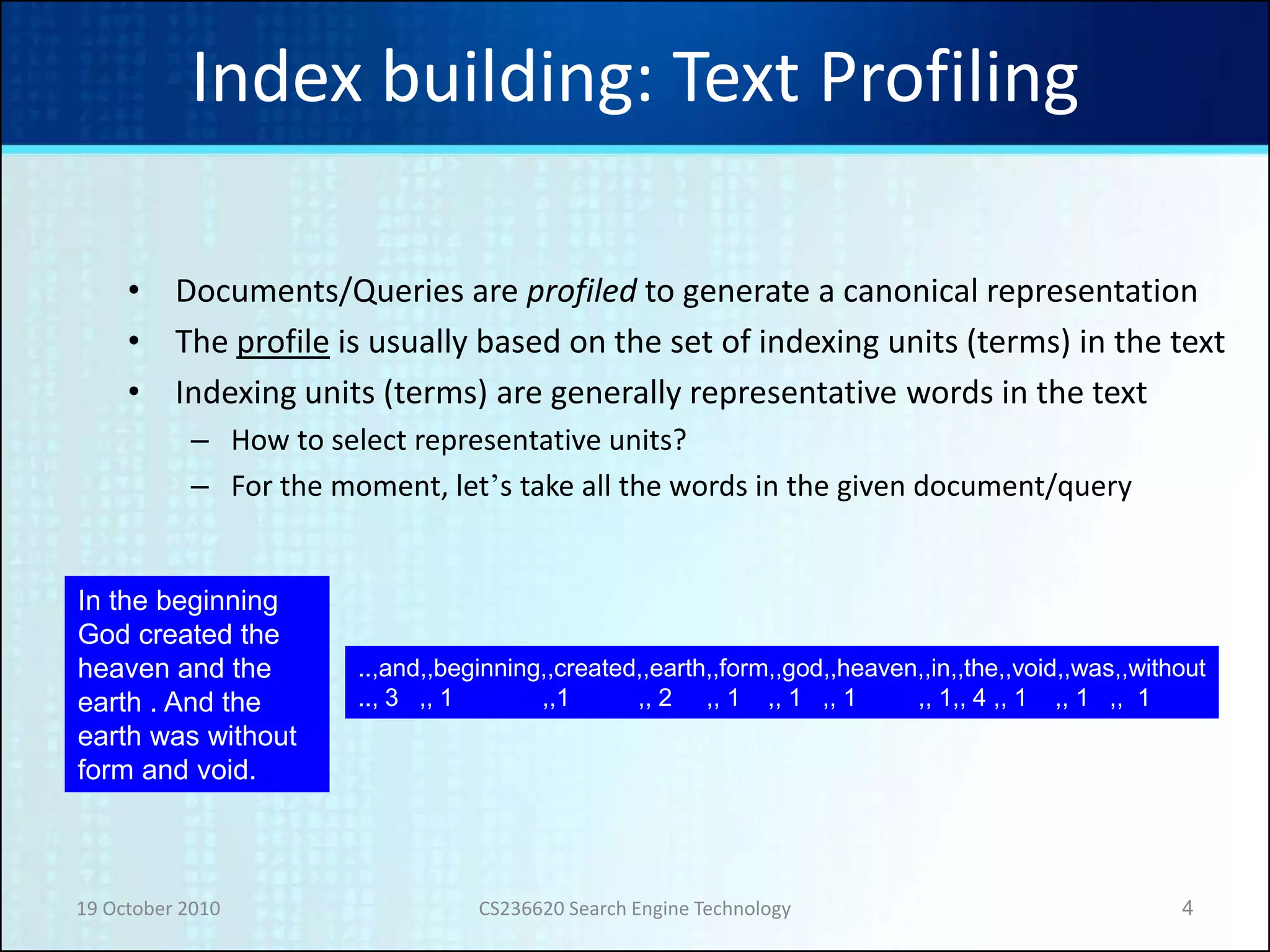 19 October 2010 CS236620 Search Engine Technology 4
Index building: Text Profiling
• Documents/Queries are profiled to generate a canonical representation
• The profile is usually based on the set of indexing units (terms) in the text
• Indexing units (terms) are generally representative words in the text
– How to select representative units?
– For the moment, let’s take all the words in the given document/query
In the beginning
God created the
heaven and the
earth . And the
earth was without
form and void.
..,and,,beginning,,created,,earth,,form,,god,,heaven,,in,,the,,void,,was,,without
.., 3 ,, 1 ,,1 ,, 2 ,, 1 ,, 1 ,, 1 ,, 1,, 4 ,, 1 ,, 1 ,, 1
 
