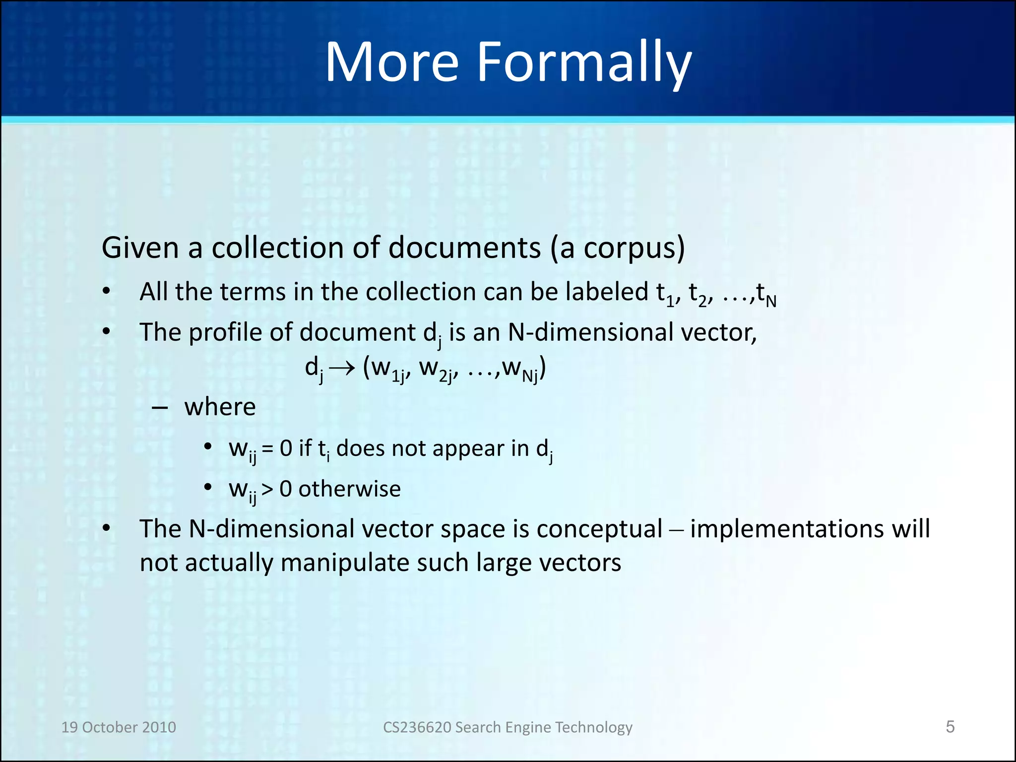 19 October 2010 CS236620 Search Engine Technology 5
More Formally
Given a collection of documents (a corpus)
• All the terms in the collection can be labeled t1, t2, …,tN
• The profile of document dj is an N-dimensional vector,
dj  (w1j, w2j, …,wNj)
– where
• wij = 0 if ti does not appear in dj
• wij > 0 otherwise
• The N-dimensional vector space is conceptual – implementations will
not actually manipulate such large vectors
 