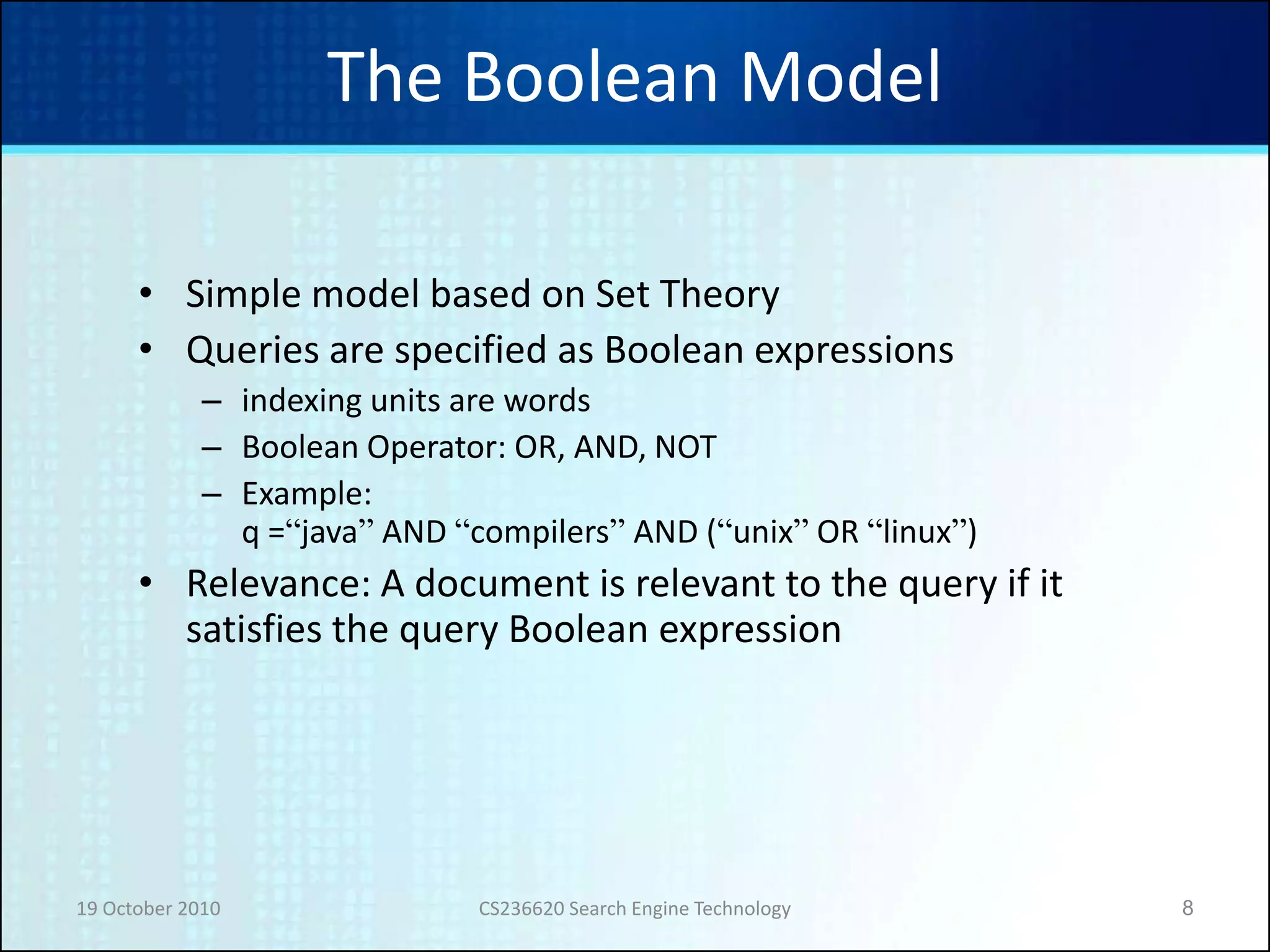 19 October 2010 CS236620 Search Engine Technology 8
The Boolean Model
• Simple model based on Set Theory
• Queries are specified as Boolean expressions
– indexing units are words
– Boolean Operator: OR, AND, NOT
– Example:
q =“java” AND “compilers” AND (“unix” OR “linux”)
• Relevance: A document is relevant to the query if it
satisfies the query Boolean expression
 