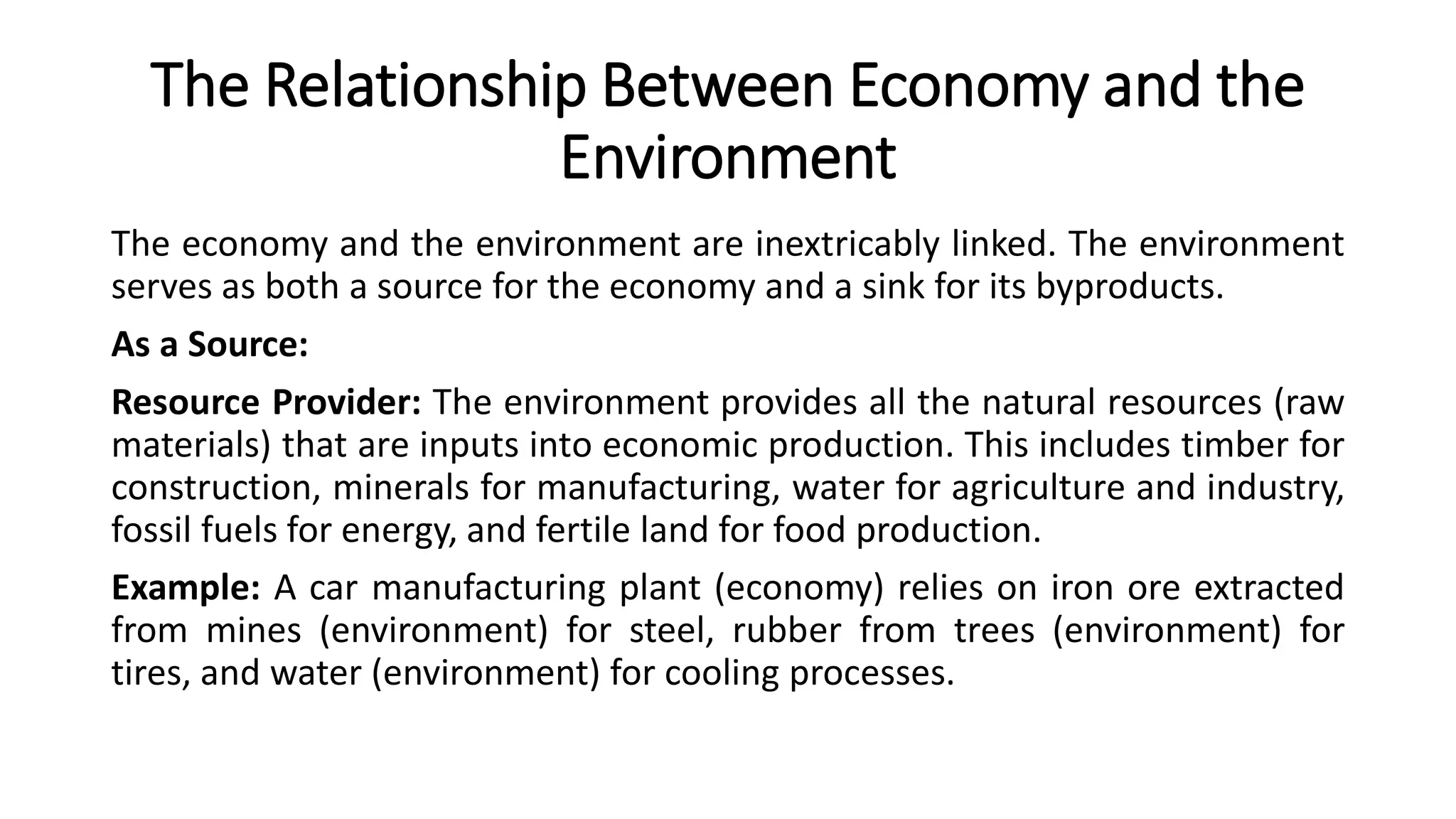 The Relationship Between Economy and the
Environment
The economy and the environment are inextricably linked. The environment
serves as both a source for the economy and a sink for its byproducts.
As a Source:
Resource Provider: The environment provides all the natural resources (raw
materials) that are inputs into economic production. This includes timber for
construction, minerals for manufacturing, water for agriculture and industry,
fossil fuels for energy, and fertile land for food production.
Example: A car manufacturing plant (economy) relies on iron ore extracted
from mines (environment) for steel, rubber from trees (environment) for
tires, and water (environment) for cooling processes.
 