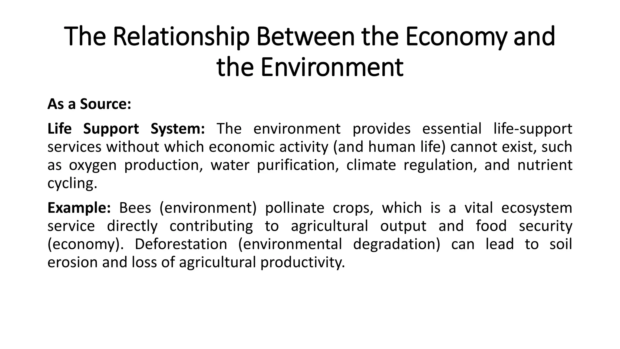 The Relationship Between the Economy and
the Environment
As a Source:
Life Support System: The environment provides essential life-support
services without which economic activity (and human life) cannot exist, such
as oxygen production, water purification, climate regulation, and nutrient
cycling.
Example: Bees (environment) pollinate crops, which is a vital ecosystem
service directly contributing to agricultural output and food security
(economy). Deforestation (environmental degradation) can lead to soil
erosion and loss of agricultural productivity.
 