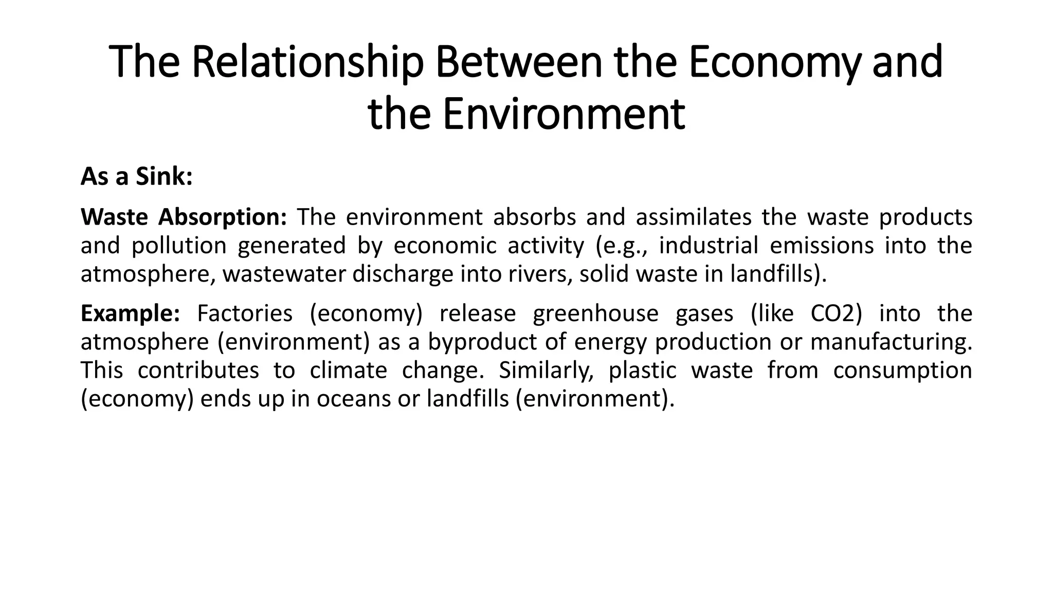 The Relationship Between the Economy and
the Environment
As a Sink:
Waste Absorption: The environment absorbs and assimilates the waste products
and pollution generated by economic activity (e.g., industrial emissions into the
atmosphere, wastewater discharge into rivers, solid waste in landfills).
Example: Factories (economy) release greenhouse gases (like CO2) into the
atmosphere (environment) as a byproduct of energy production or manufacturing.
This contributes to climate change. Similarly, plastic waste from consumption
(economy) ends up in oceans or landfills (environment).
 